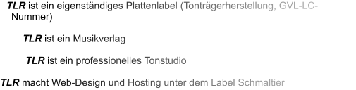 TLR ist ein eigenständiges Plattenlabel (Tonträgerherstellung, GVL-LC-Nummer)  TLR ist ein Musikverlag  TLR ist ein professionelles Tonstudio  TLR macht Web-Design und Hosting unter dem Label Schmaltier